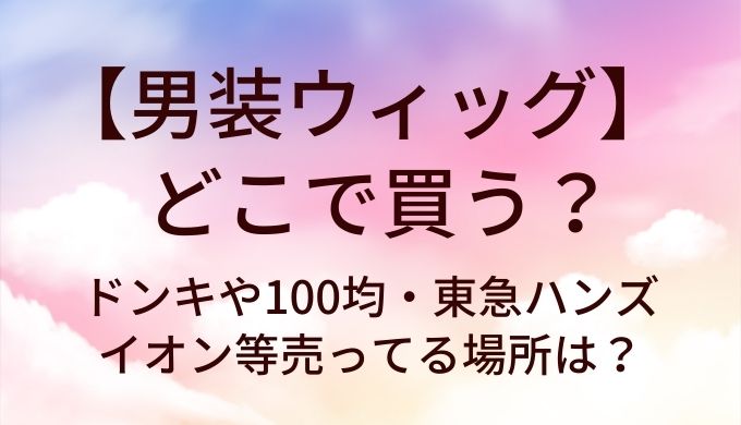 男装ウィッグはどこで買う？ドンキや100均・東急ハンズやイオン等売ってる場所は？